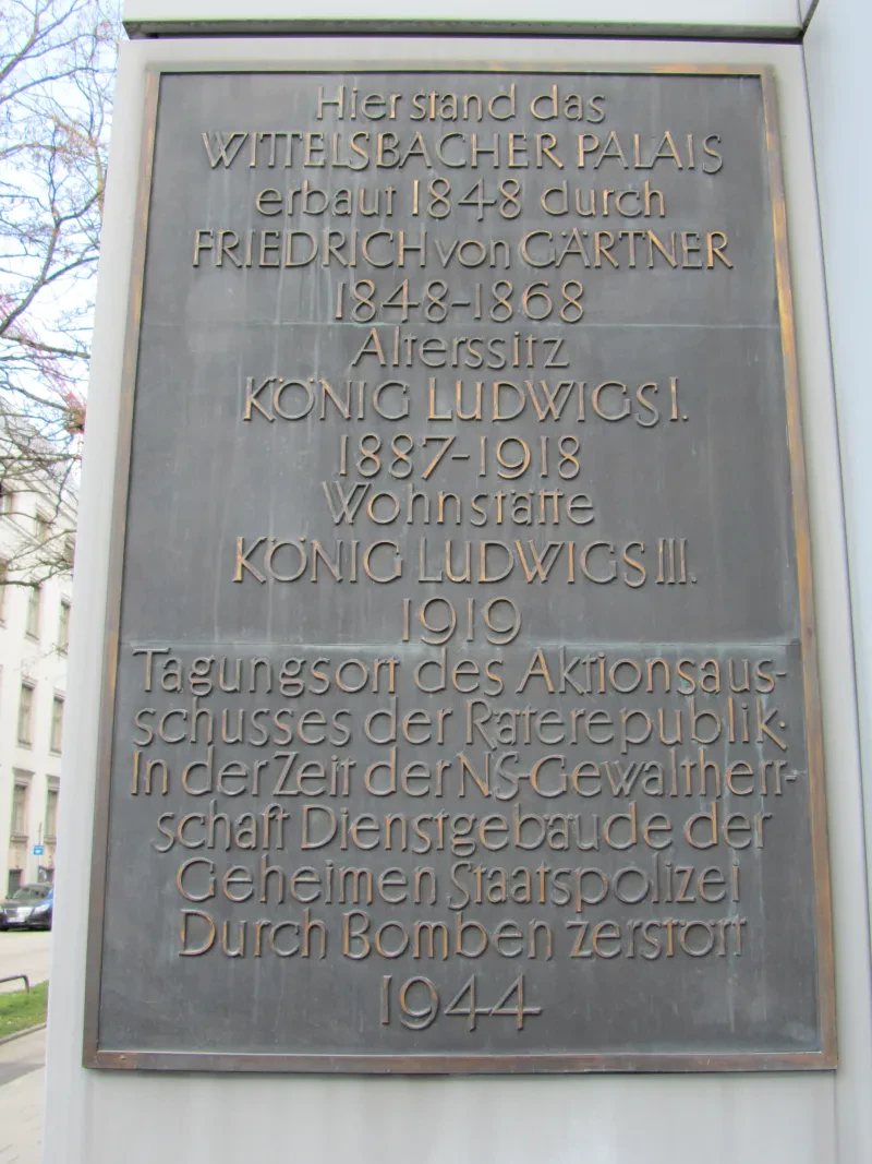 Gedenktafel am Gebäude der Bayerischen Landesbank, dem ehemaligen Standort des Wittelsbacher Palais mit dem Text: Hier stand das Wittelsbacher Palais - erbaut 1848 durch Friedrich von Gärtner - 1848-1868 Alterssitz König Ludwig I. - 1887-1918 Wohnstätte König Ludwig III. – 1919 Tagungsort des Aktionsausschusses der Räterepublik – In der Zeit der NS-Gewaltherrschaft Dienstgebäude der Geheimen Staatspolizei – Durch Bomben zerstört 1944
